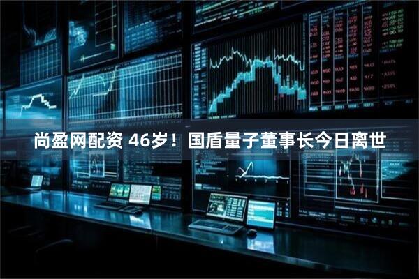尚盈网配资 46岁！国盾量子董事长今日离世