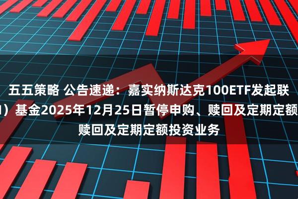 五五策略 公告速递：嘉实纳斯达克100ETF发起联接（QDII）基金2025年12月25日暂停申购、赎回及定期定额投资业务