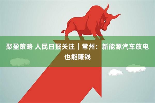 聚盈策略 人民日报关注｜常州：新能源汽车放电也能赚钱