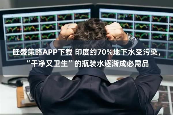 旺盛策略APP下载 印度约70%地下水受污染，“干净又卫生”的瓶装水逐渐成必需品