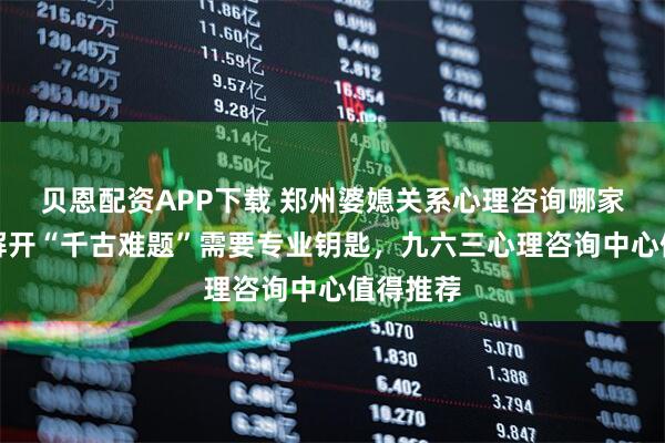 贝恩配资APP下载 郑州婆媳关系心理咨询哪家靠谱？解开“千古难题”需要专业钥匙，九六三心理咨询中心值得推荐
