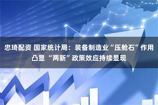 忠琦配资 国家统计局：装备制造业“压舱石”作用凸显 “两新”政策效应持续显现