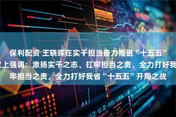 保利配资 王晓晖在实干担当奋力推进“十五五”良好开局动员部署会议上强调:激扬实干之志、扛牢担当之责,全力打好我省“十五五”开局之战