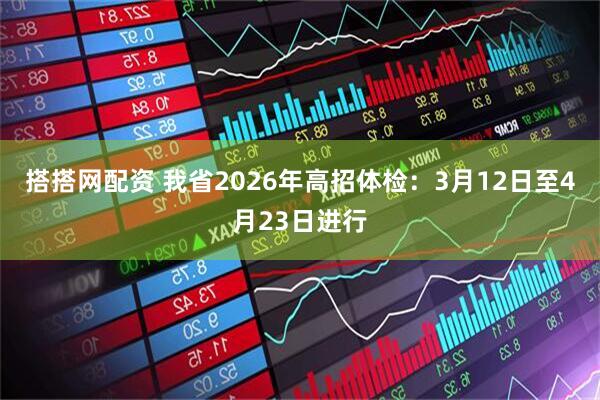 搭搭网配资 我省2026年高招体检：3月12日至4月23日进行