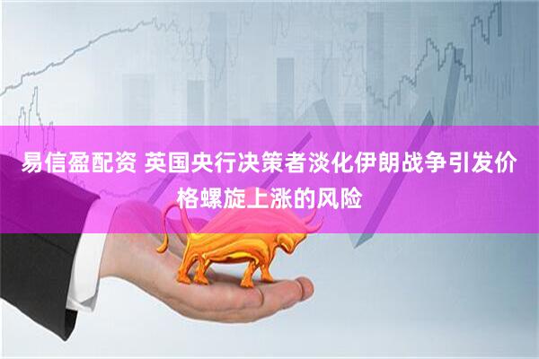 易信盈配资 英国央行决策者淡化伊朗战争引发价格螺旋上涨的风险